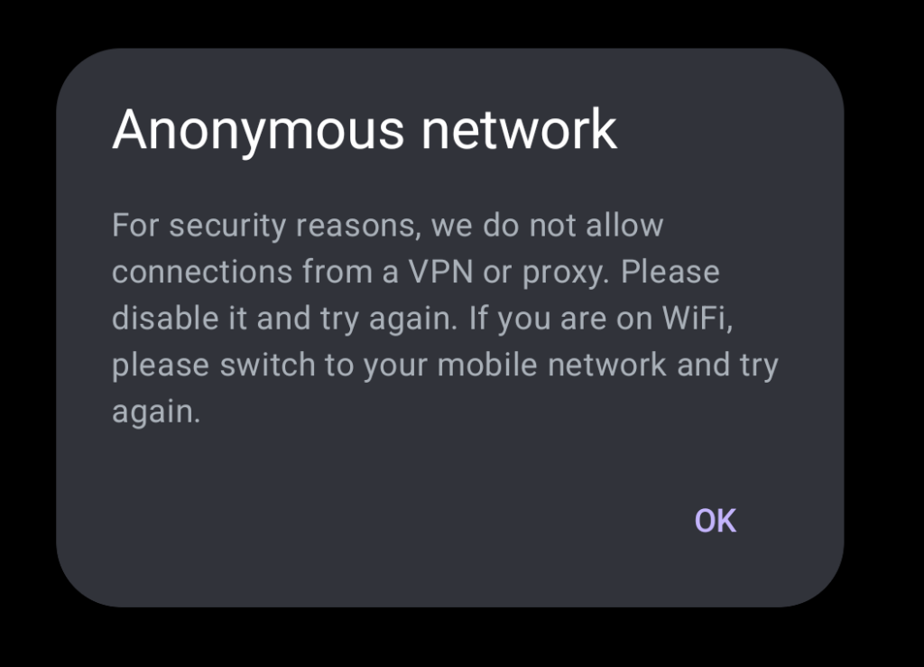 Anonymous network

For security reasons, we do not allow connections from a VPN or proxy. Please disable it and try again. If you are on WiFi, please switch to your mobile network and try again.